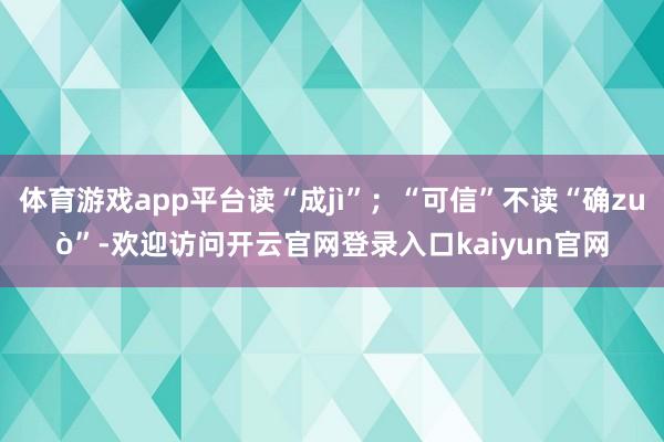 体育游戏app平台读“成jì”；“可信”不读“确zuò”-欢迎访问开云官网登录入口kaiyun官网