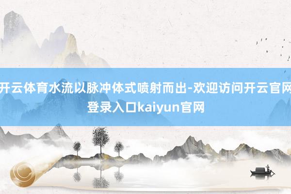 开云体育水流以脉冲体式喷射而出-欢迎访问开云官网登录入口kaiyun官网