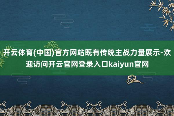 开云体育(中国)官方网站既有传统主战力量展示-欢迎访问开云官网登录入口kaiyun官网