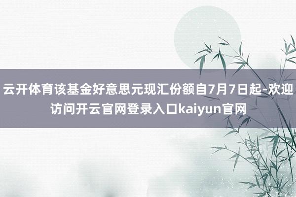 云开体育该基金好意思元现汇份额自7月7日起-欢迎访问开云官网登录入口kaiyun官网