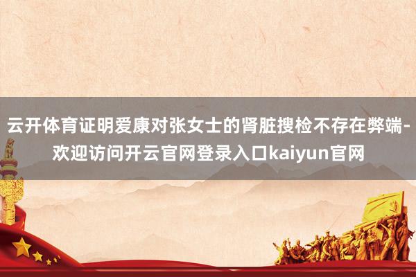 云开体育证明爱康对张女士的肾脏搜检不存在弊端-欢迎访问开云官网登录入口kaiyun官网