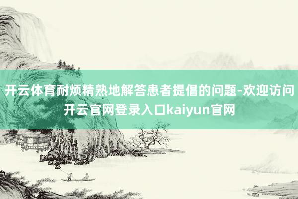 开云体育耐烦精熟地解答患者提倡的问题-欢迎访问开云官网登录入口kaiyun官网