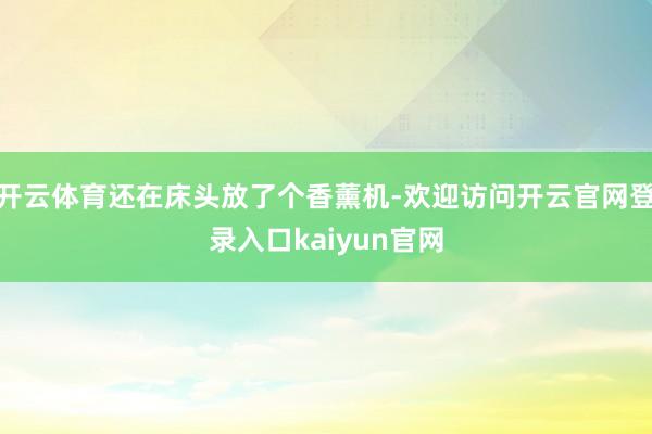开云体育还在床头放了个香薰机-欢迎访问开云官网登录入口kaiyun官网
