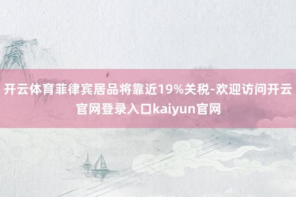 开云体育菲律宾居品将靠近19%关税-欢迎访问开云官网登录入口kaiyun官网