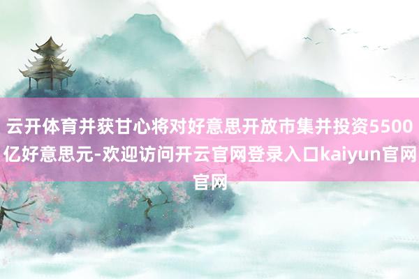云开体育并获甘心将对好意思开放市集并投资5500亿好意思元-欢迎访问开云官网登录入口kaiyun官网