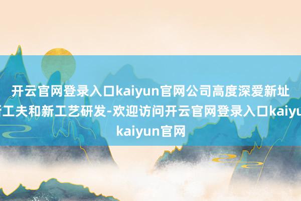 开云官网登录入口kaiyun官网公司高度深爱新址品、新工夫和新工艺研发-欢迎访问开云官网登录入口kaiyun官网