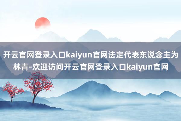开云官网登录入口kaiyun官网法定代表东说念主为林青-欢迎访问开云官网登录入口kaiyun官网
