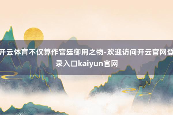 开云体育不仅算作宫廷御用之物-欢迎访问开云官网登录入口kaiyun官网