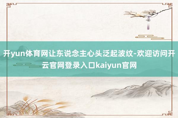 开yun体育网让东说念主心头泛起波纹-欢迎访问开云官网登录入口kaiyun官网