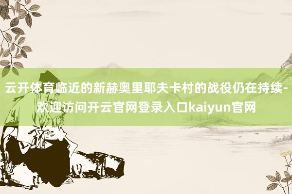 云开体育临近的新赫奥里耶夫卡村的战役仍在持续-欢迎访问开云官网登录入口kaiyun官网
