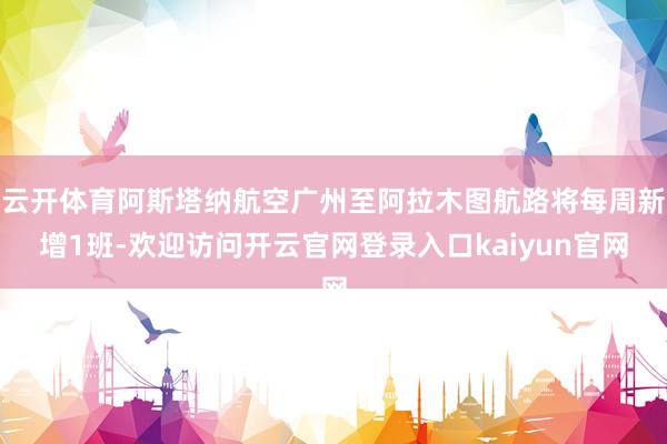 云开体育阿斯塔纳航空广州至阿拉木图航路将每周新增1班-欢迎访问开云官网登录入口kaiyun官网