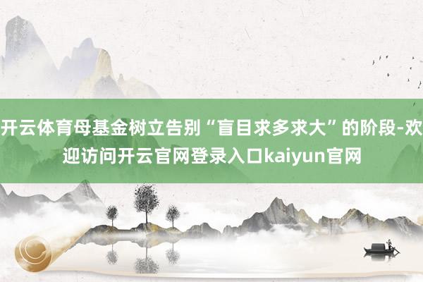 开云体育母基金树立告别“盲目求多求大”的阶段-欢迎访问开云官网登录入口kaiyun官网