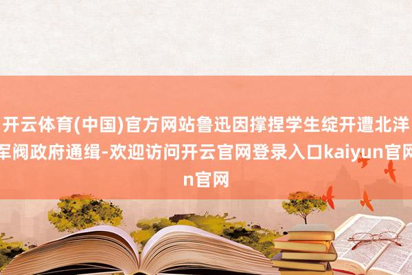 开云体育(中国)官方网站鲁迅因撑捏学生绽开遭北洋军阀政府通缉-欢迎访问开云官网登录入口kaiyun官网