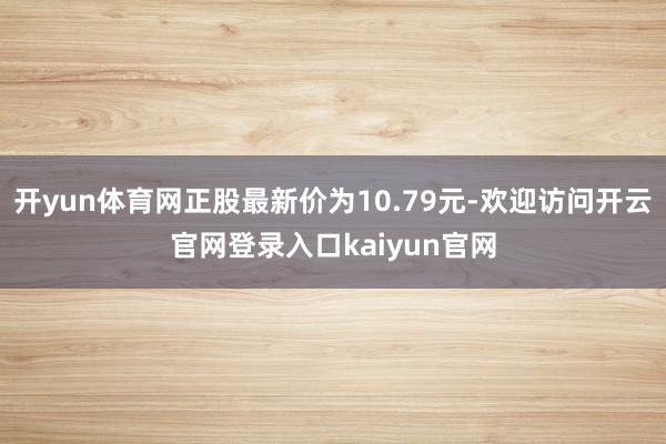 开yun体育网正股最新价为10.79元-欢迎访问开云官网登录入口kaiyun官网