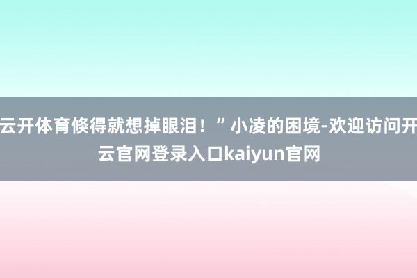 云开体育倏得就想掉眼泪!”小凌的困境-欢迎访问开云官网登录入口kaiyun官网