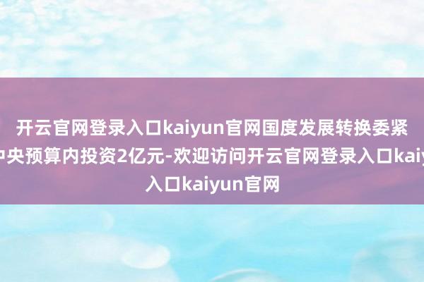 开云官网登录入口kaiyun官网国度发展转换委紧要安排中央预算内投资2亿元-欢迎访问开云官网登录入口kaiyun官网