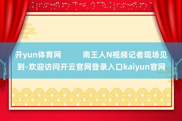 开yun体育网          南王人N视频记者现场见到-欢迎访问开云官网登录入口kaiyun官网