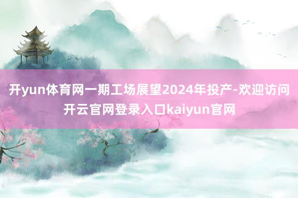 开yun体育网一期工场展望2024年投产-欢迎访问开云官网登录入口kaiyun官网