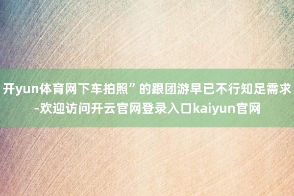 开yun体育网下车拍照”的跟团游早已不行知足需求-欢迎访问开云官网登录入口kaiyun官网