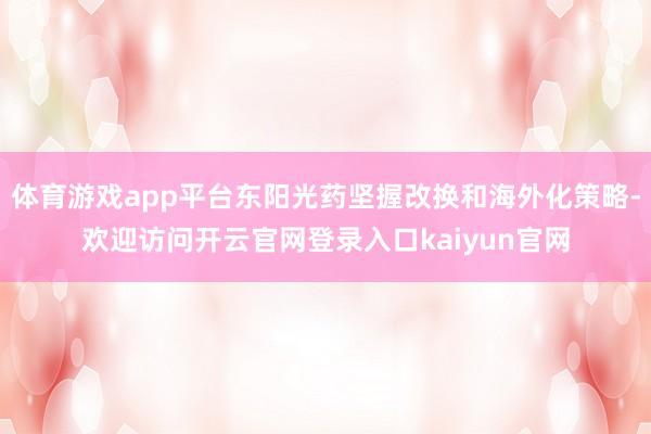 体育游戏app平台东阳光药坚握改换和海外化策略-欢迎访问开云官网登录入口kaiyun官网