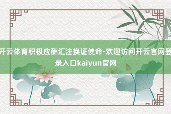 开云体育积极应酬汇注换证使命-欢迎访问开云官网登录入口kaiyun官网