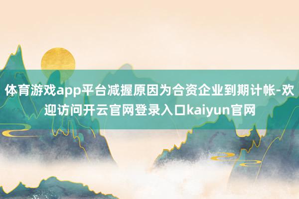 体育游戏app平台减握原因为合资企业到期计帐-欢迎访问开云官网登录入口kaiyun官网