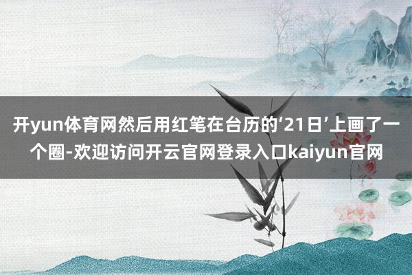 开yun体育网然后用红笔在台历的‘21日’上画了一个圈-欢迎访问开云官网登录入口kaiyun官网