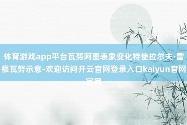 体育游戏app平台瓦努阿图表象变化特使拉尔夫·雷根瓦努示意-欢迎访问开云官网登录入口kaiyun官网