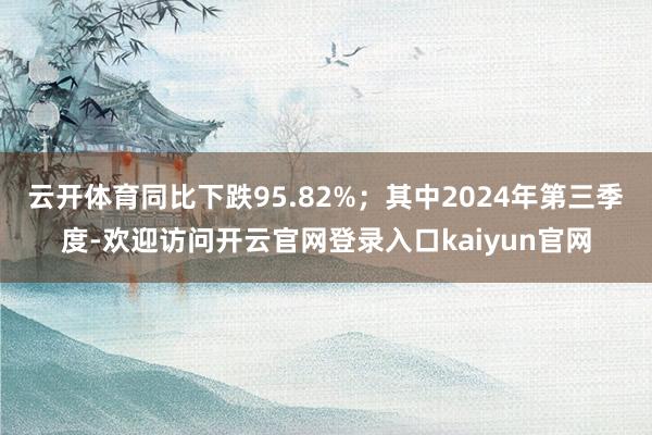云开体育同比下跌95.82%;其中2024年第三季度-欢迎访问开云官网登录入口kaiyun官网