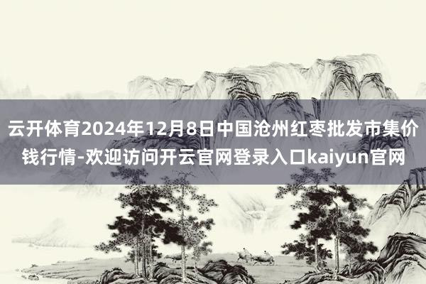 云开体育2024年12月8日中国沧州红枣批发市集价钱行情-欢迎访问开云官网登录入口kaiyun官网