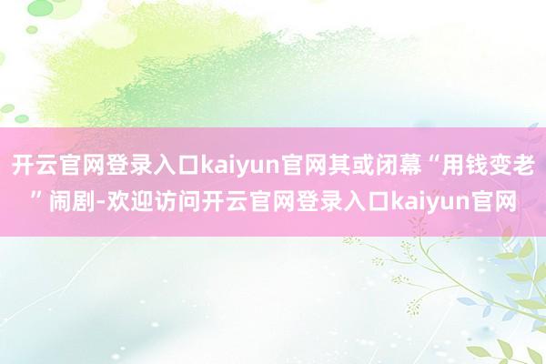 开云官网登录入口kaiyun官网其或闭幕“用钱变老”闹剧-欢迎访问开云官网登录入口kaiyun官网