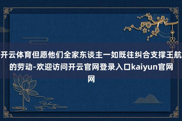 开云体育但愿他们全家东谈主一如既往纠合支撑王航的劳动-欢迎访问开云官网登录入口kaiyun官网