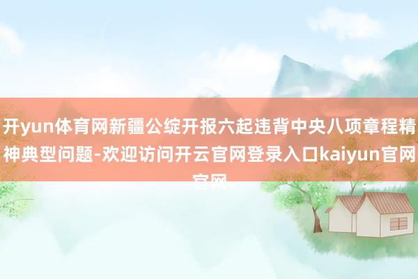 开yun体育网新疆公绽开报六起违背中央八项章程精神典型问题-欢迎访问开云官网登录入口kaiyun官网