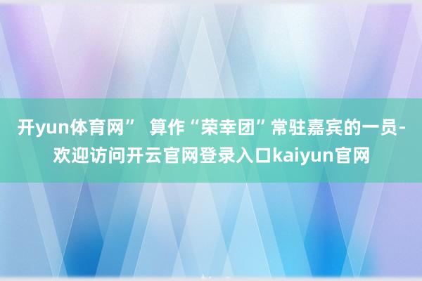 开yun体育网” 算作“荣幸团”常驻嘉宾的一员-欢迎访问开云官网登录入口kaiyun官网
