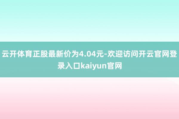 云开体育正股最新价为4.04元-欢迎访问开云官网登录入口kaiyun官网