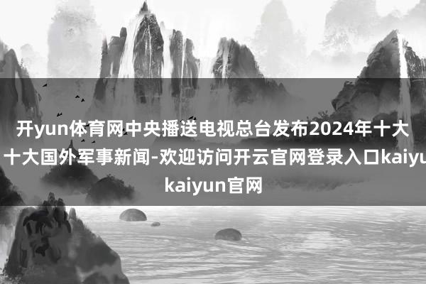 开yun体育网中央播送电视总台发布2024年十大国内、十大国外军事新闻-欢迎访问开云官网登录入口kaiyun官网
