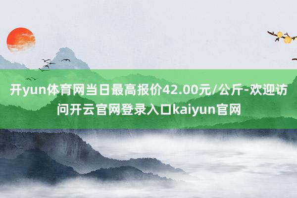 开yun体育网当日最高报价42.00元/公斤-欢迎访问开云官网登录入口kaiyun官网