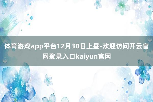体育游戏app平台　　12月30日上昼-欢迎访问开云官网登录入口kaiyun官网