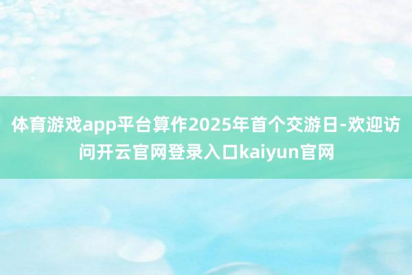 体育游戏app平台算作2025年首个交游日-欢迎访问开云官网登录入口kaiyun官网